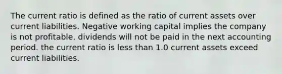 The current ratio is defined as the ratio of current assets over current liabilities. Negative working capital implies the company is not profitable. dividends will not be paid in the next accounting period. the current ratio is less than 1.0 current assets exceed current liabilities.