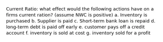 Current Ratio: what effect would the following actions have on a firms current ration? (assume NWC is positive) a. Inventory is purchased b. Supplier is paid c. Short-term bank loan is repaid d. long-term debt is paid off early e. customer pays off a credit account f. inventory is sold at cost g. inventory sold for a profit