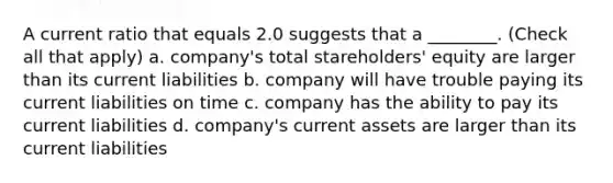 A current ratio that equals 2.0 suggests that a ________. (Check all that apply) a. company's total stareholders' equity are larger than its current liabilities b. company will have trouble paying its current liabilities on time c. company has the ability to pay its current liabilities d. company's current assets are larger than its current liabilities