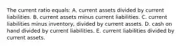 The current ratio equals: A. current assets divided by current liabilities. B. current assets minus current liabilities. C. current liabilities minus inventory, divided by current assets. D. cash on hand divided by current liabilities. E. current liabilities divided by current assets.