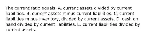 The current ratio equals: A. current assets divided by current liabilities. B. current assets minus current liabilities. C. current liabilities minus inventory, divided by current assets. D. cash on hand divided by current liabilities. E. current liabilities divided by current assets.