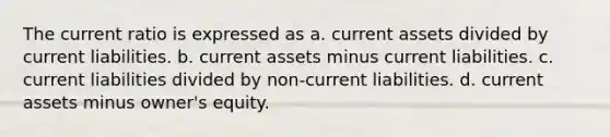 The current ratio is expressed as a. current assets divided by current liabilities. b. current assets minus current liabilities. c. current liabilities divided by non-current liabilities. d. current assets minus owner's equity.