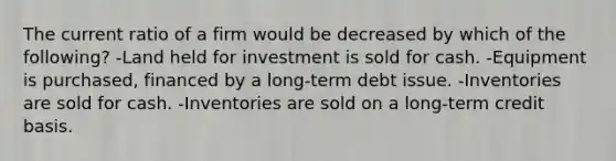 The current ratio of a firm would be decreased by which of the following? -Land held for investment is sold for cash. -Equipment is purchased, financed by a long-term debt issue. -Inventories are sold for cash. -Inventories are sold on a long-term credit basis.