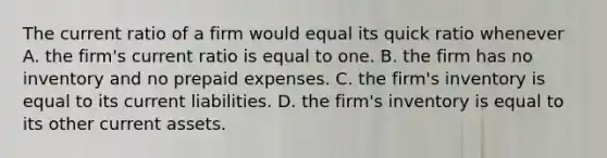 The current ratio of a firm would equal its quick ratio whenever A. the firm's current ratio is equal to one. B. the firm has no inventory and no prepaid expenses. C. the firm's inventory is equal to its current liabilities. D. the firm's inventory is equal to its other current assets.