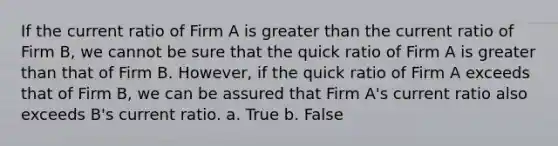 If the current ratio of Firm A is greater than the current ratio of Firm B, we cannot be sure that the quick ratio of Firm A is greater than that of Firm B. However, if the quick ratio of Firm A exceeds that of Firm B, we can be assured that Firm A's current ratio also exceeds B's current ratio. a. True b. False