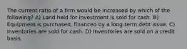 The current ratio of a firm would be increased by which of the following? A) Land held for investment is sold for cash. B) Equipment is purchased, financed by a long-term debt issue. C) Inventories are sold for cash. D) Inventories are sold on a credit basis.