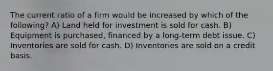 The current ratio of a firm would be increased by which of the following? A) Land held for investment is sold for cash. B) Equipment is purchased, financed by a long-term debt issue. C) Inventories are sold for cash. D) Inventories are sold on a credit basis.