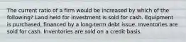 The current ratio of a firm would be increased by which of the following? Land held for investment is sold for cash. Equipment is purchased, financed by a long-term debt issue. Inventories are sold for cash. Inventories are sold on a credit basis.