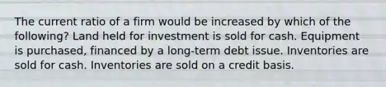 The current ratio of a firm would be increased by which of the following? Land held for investment is sold for cash. Equipment is purchased, financed by a long-term debt issue. Inventories are sold for cash. Inventories are sold on a credit basis.