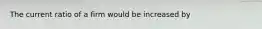 The current ratio of a firm would be increased by