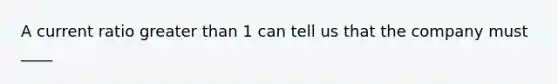 A current ratio greater than 1 can tell us that the company must ____