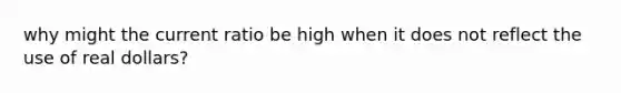 why might the current ratio be high when it does not reflect the use of real dollars?