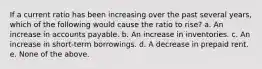 If a current ratio has been increasing over the past several years, which of the following would cause the ratio to rise? a. An increase in accounts payable. b. An increase in inventories. c. An increase in short-term borrowings. d. A decrease in prepaid rent. e. None of the above.