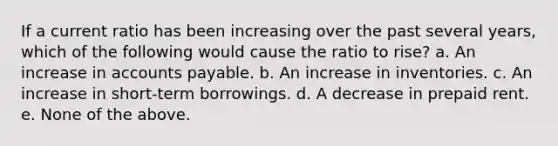 If a current ratio has been increasing over the past several years, which of the following would cause the ratio to rise? a. An increase in accounts payable. b. An increase in inventories. c. An increase in short-term borrowings. d. A decrease in prepaid rent. e. None of the above.