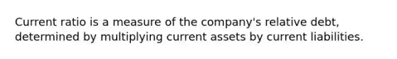 Current ratio is a measure of the company's relative debt, determined by multiplying current assets by current liabilities.