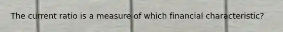 The current ratio is a measure of which financial characteristic?