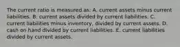 The current ratio is measured as: A. current assets minus current liabilities. B. current assets divided by current liabilities. C. current liabilities minus inventory, divided by current assets. D. cash on hand divided by current liabilities. E. current liabilities divided by current assets.