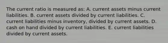 The current ratio is measured as: A. current assets minus current liabilities. B. current assets divided by current liabilities. C. current liabilities minus inventory, divided by current assets. D. cash on hand divided by current liabilities. E. current liabilities divided by current assets.