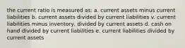 the current ratio is measured as: a. current assets minus current liabilities b. current assets divided by current liabilities v. current liabilities minus inventory, divided by current assets d. cash on hand divided by current liabilities e. current liabilities divided by current assets