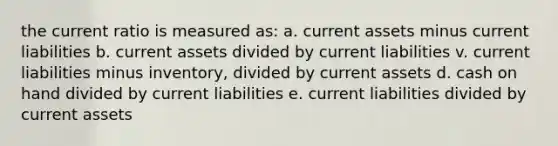 the current ratio is measured as: a. current assets minus current liabilities b. current assets divided by current liabilities v. current liabilities minus inventory, divided by current assets d. cash on hand divided by current liabilities e. current liabilities divided by current assets