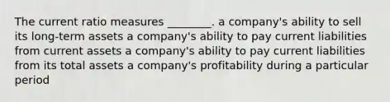 The current ratio measures ________. a company's ability to sell its long-term assets a company's ability to pay current liabilities from current assets a company's ability to pay current liabilities from its total assets a company's profitability during a particular period