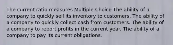 The current ratio measures Multiple Choice The ability of a company to quickly sell its inventory to customers. The ability of a company to quickly collect cash from customers. The ability of a company to report profits in the current year. The ability of a company to pay its current obligations.