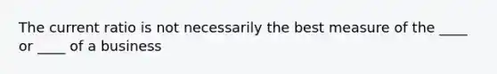 The current ratio is not necessarily the best measure of the ____ or ____ of a business