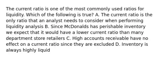 The current ratio is one of the most commonly used ratios for liquidity. Which of the following is true? A. The current ratio is the only ratio that an analyst needs to consider when performing liquidity analysis B. Since McDonalds has perishable inventory we expect that it would have a lower current ratio than many department store retailers C. High accounts receivable have no effect on a current ratio since they are excluded D. Inventory is always highly liquid