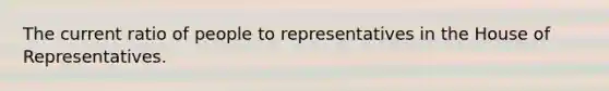 The current ratio of people to representatives in the House of Representatives.