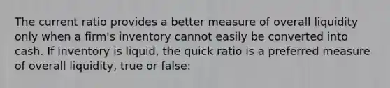 The current ratio provides a better measure of overall liquidity only when a firm's inventory cannot easily be converted into cash. If inventory is liquid, the quick ratio is a preferred measure of overall liquidity, true or false: