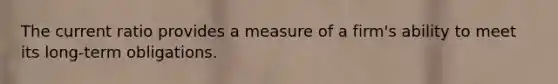 The current ratio provides a measure of a firm's ability to meet its long-term obligations.