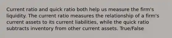 Current ratio and quick ratio both help us measure the firm's liquidity. The current ratio measures the relationship of a firm's current assets to its current liabilities, while the quick ratio subtracts inventory from other current assets. True/False