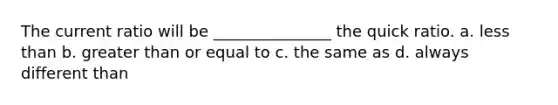 The current ratio will be _______________ the quick ratio. a. less than b. greater than or equal to c. the same as d. always different than