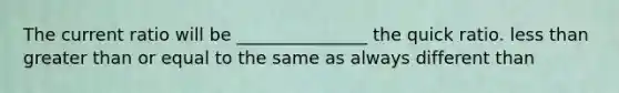 The current ratio will be _______________ the quick ratio. less than greater than or equal to the same as always different than