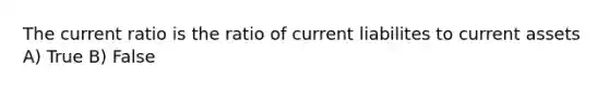 The current ratio is the ratio of current liabilites to current assets A) True B) False