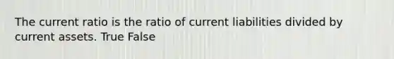 The current ratio is the ratio of current liabilities divided by current assets. True False