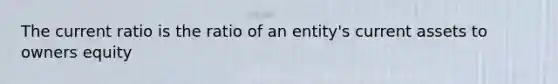 The current ratio is the ratio of an entity's current assets to owners equity