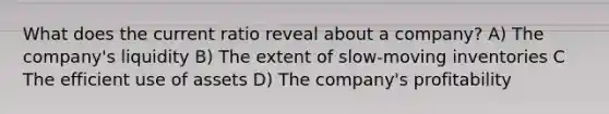 What does the current ratio reveal about a company? A) The company's liquidity B) The extent of slow-moving inventories C The efficient use of assets D) The company's profitability