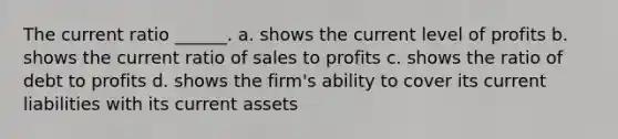 The current ratio ______. a. shows the current level of profits b. shows the current ratio of sales to profits c. shows the ratio of debt to profits d. shows the firm's ability to cover its current liabilities with its current assets