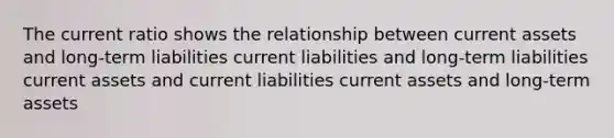 The current ratio shows the relationship between current assets and long-term liabilities current liabilities and long-term liabilities current assets and current liabilities current assets and long-term assets