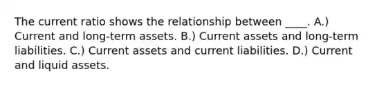 The current ratio shows the relationship between ____. A.) Current and long-term assets. B.) Current assets and long-term liabilities. C.) Current assets and current liabilities. D.) Current and liquid assets.