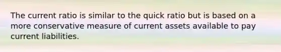 The current ratio is similar to the quick ratio but is based on a more conservative measure of current assets available to pay current liabilities.