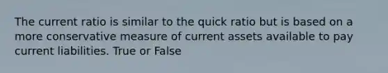 The current ratio is similar to the quick ratio but is based on a more conservative measure of current assets available to pay current liabilities. True or False