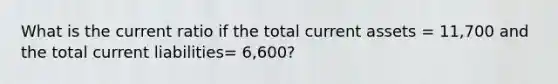 What is the current ratio if the total current assets = 11,700 and the total current liabilities= 6,600?