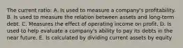 The current ratio: A. Is used to measure a company's profitability. B. Is used to measure the relation between assets and long-term debt. C. Measures the effect of operating income on profit. D. Is used to help evaluate a company's ability to pay its debts in the near future. E. Is calculated by dividing current assets by equity