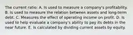 The current ratio: A. Is used to measure a company's profitability. B. Is used to measure the relation between assets and long-term debt. C. Measures the effect of operating income on profit. D. Is used to help evaluate a company's ability to pay its debts in the near future. E. Is calculated by dividing current assets by equity.