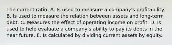 The current ratio: A. Is used to measure a company's profitability. B. Is used to measure the relation between assets and long-term debt. C. Measures the effect of operating income on profit. D. Is used to help evaluate a company's ability to pay its debts in the near future. E. Is calculated by dividing current assets by equity.