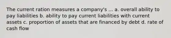 The current ration measures a company's ... a. overall ability to pay liabilities b. ability to pay current liabilities with current assets c. proportion of assets that are financed by debt d. rate of cash flow