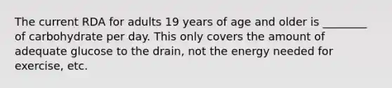 The current RDA for adults 19 years of age and older is ________ of carbohydrate per day. This only covers the amount of adequate glucose to the drain, not the energy needed for exercise, etc.