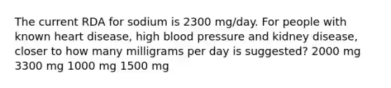 The current RDA for sodium is 2300 mg/day. For people with known heart disease, high <a href='https://www.questionai.com/knowledge/kD0HacyPBr-blood-pressure' class='anchor-knowledge'>blood pressure</a> and kidney disease, closer to how many milligrams per day is suggested? 2000 mg 3300 mg 1000 mg 1500 mg